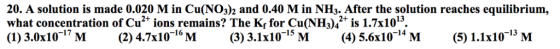 20. A solution is made 0.020 M in Cu(NO3)2 and 0.40 M in NH3. After the solution reaches equilibrium, what concentration of Cu* ions remains? The Kr for Cu(NH342* is 1.7x1013 16
