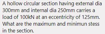 A hollow circular section having external dia 300mm and internal dia 250mm carries a load of 100kN at an eccentricity of 125m