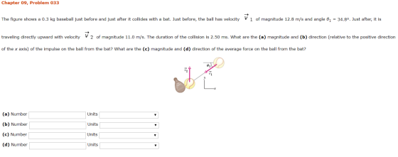 Chapter 09, Problem 033 The figure shows a 0.3 kg baseball just before and just after it collides with a bat. Just before, th