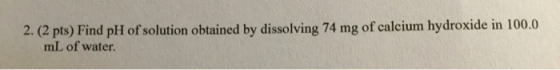 2. (2 pts) Find pH of solution obtained by dissolving 74 mg of calcium hydroxide in 100.0 mL of water.
