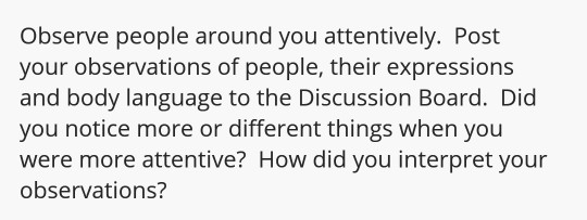 Observe people around you attentively. Post your observations of people, their expressions and body language to the Discussion Board. Did you notice more or different things when you were more attentive? How did you interpret your observations?