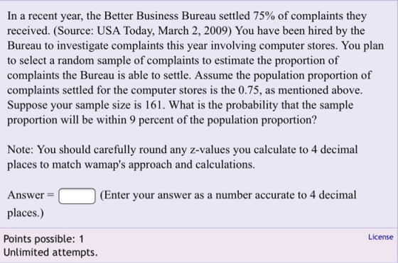 In a recent year, the Better Business Bureau settled 75% of complaints they received. (Source: USA Today, March 2, 2009) You have been hired by the to select a random sample of complaints to estimate the proportion of complaints the Bureau is able to settle. Assume the population proportion of complaints settled for the computer stores is the 0.75, as mentioned above. Suppose your sample size is 161. What is the probability that the sample proportion will be within 9 percent of the population proportion? Note: You should carefully round any z-values you calculate to 4 decimal places to match wamaps approach and calculations. Enter your answer as a number accrat to 4al Answer places.) Points possible: 1 Unlimited attempts. License