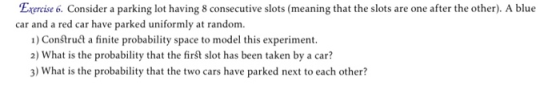 Exercise 6. Consider a parking lot having 8 consecutive slots (meaning that the slots are one after the other). A blue car and a red car have parked uniformly at random. 1) Construa a finite probability space to model this experiment. 2) What is the probability that the first slot has been taken by a car? 3) What is the probability that the two cars have parked next to each other?