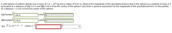 A solid sphere of uniform density has a mass of 1.8 x 104 kg and a radius of 0.81 m. What is the magnitude of the gravitational force due to the sphere on a particle of mass 6.3 kg located at a distance of (a) 2.0 m and (b) 0.40 m from the center of the sphere? (c) Write a general expression for the magnitude of the gravitational force on the particle at a distance r 0.81 m from the center of the sphere Units TN (a) Number 1.9E-6 (b) NumberT5.7E-6 (c) Fon ml = k . r, Units TN Fon m1 = k r, where k-T