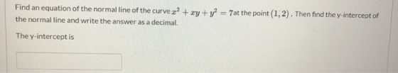 Find an equation of the normal line of the curve 2? + xy + y2 = 7at the point (1,2). Then find the y-intercept of the normal
