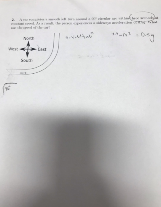 2. A car completes a smooth left turn around a 90 circular are within three secondsht constant sped. As a result, the person