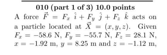 010 (part 1 of 3) 10.0 point:s A force F-Fx + Fy J +F~ k acts on a particle located at X - (r,y, z). Given x -1.92 m. y 8.25