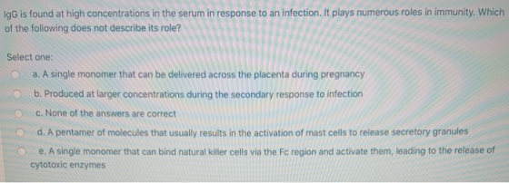 IgG is found at high concentrations in the serum in response to an infection. It plays numerous roles in immunity. Which of t