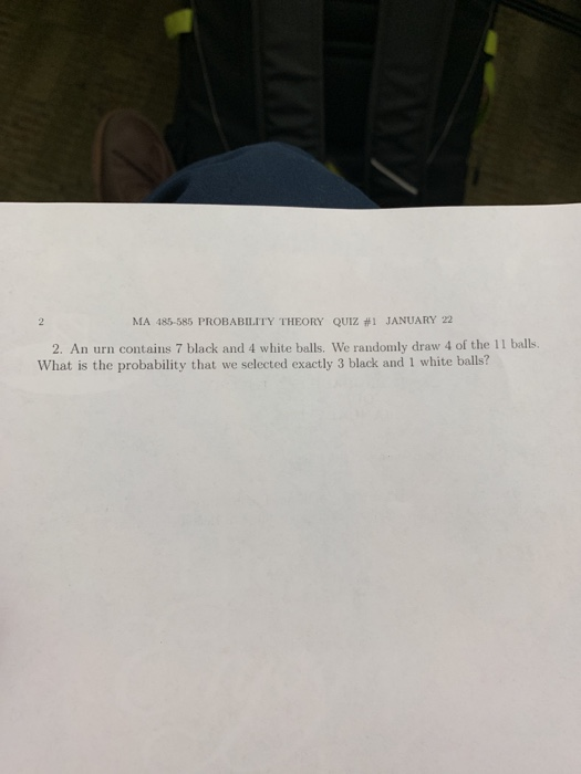 MA 485-585 PROBABILITY THEORY QUIZ #1 JANUARY 22 2. An urn contains 7 black and 4 white balls. We randomly draw 4 of the 11 balls What is the probability that we selected exactly 3 black and 1 white balls?