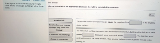 To win a prize at the count fair, youre trying to knock down a bowling pin by hiting it with a thrown object. terms on the left to the appropriate blanks on the right to complete the sentences. eset The impulse exerted on the bowling pin equals the negative of the of the projectile its velocity would change during a very short time during oolision The rubber bail and bearbag would start with interval ts direction would change change in momentunm the same momentum, but the rubber ball would have The beanbag would because it would bounce off and so greater continue to move in the same direction. Thus a rubber bail would exert a greater impulse on the bowing pin