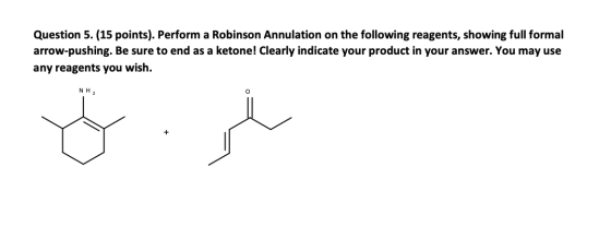 Question 5. (15 points). Perform a Robinson Annulation on the following reagents, showing full formal arrow-pushing. Be sure