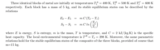 Three identical blocks of metal are initially at temperatures T(A = 400 K, TIB-500 K and T-600 K respectively. Each block has a mass of 5 kg, and its stable equilibrium states can be described by the relationss TI where E is energy, S is entropy, m is the mass, T is temperature, and C = 2 kJ/(kg·K) is the specific heat capacity. The local environmental temperature is TR To 298 K. Moreover, the same parametric relations hold for the stable equilibrium states of the composite of the three blocks, provided of course that m= 15 kg.