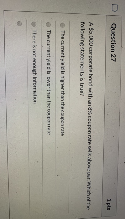 1 pts Question 27 A $5,000 corporate bond with an 8% coupon rate sells above par. Which of the following statements is true?