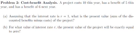 Problem 2: Cost-benefit Analysis. A project costs 10 this ycar, has a benefit of 5 this ycar, and has a bencfit of 6 next ycar. (a) Assuming that the interest rate is r , what is the present value (sum of the dis- counted benefits minus costs) of the project? (b) For what value of interest rate r, the present value of the project will be exactly equal to zero?