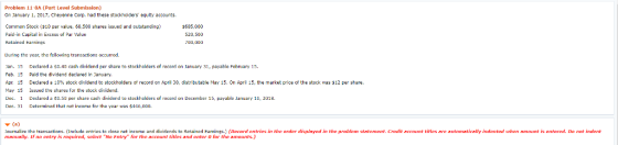 Problem 11-8A (Part Level Submission) On January 1, 2017, Cheyenne Corp, had these stocknolders equity accounts Common Stock ($10 par value, 68,500 shares issued and cutstanding) Paid-in Capital in Excess of Par Velue Rctained Earnings $635,000 OD,000 During the year, the fellowing transactions occurred Jan. 15 Declared sn.40 cash dividend per share to stnckhalders of recard on lanuary 31, payable February 15. Feb. 15 Pald the dividend declared In January, Apr. 15 Declared a 10% stock dividend to stockholders or record on April 30, distributable May 15. On Apri 15, the market price of the stock was $12 per share. May 15 Issued the shares or the stock dividend. Dec. 1 Declared SD.50 per share cah dividend to stockhalders of recard on December 15, Dec. 31 Daterminad that nat income far the year was $446,0n0. , payable Fehruary 15 payable January 10, 2018 nalize tho transactions. (Include antries to dosa net income and dividends to Retained Eamings.) (Rcond ontries in the order displayed in the problem statoment. Credit account titles aro automatically indented wwhon amount is entarod. Do not indent manally. If no entry is required, select No Entry for the account titlos and enter for the amounts.)