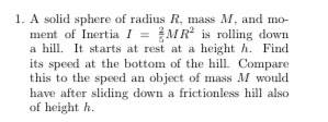 1. A solid sphere of radius R, mass M. and mo- ment of Inertia I = MR is rolling down a hill. It starts at rest at a height h