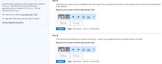 A tennis player swings her 1000gracket with a speed of 10.0 m/s. She hits a 60 g tennis ball that was approaching her at a speed of 140 m/s. The ball rebounds at 45.0 m/s You may want to review (U. pages 220 2320 For help with math skils, you may want to review: How fast is her racket moving immediately after theimpact? You can ignore the interaction of the racket with her hand for the brief duraton of the collision. Express your answer with the appropriate units Value Units Submit Hints My Answers Give Up Review Part Part B lfthe tennis baland racket are in contact for 600 ms, what is the average foroe that the racket exerts on the ball? Express your answer with the appropriate units Value Units Submit Hints My Answers owe Up Review Part
