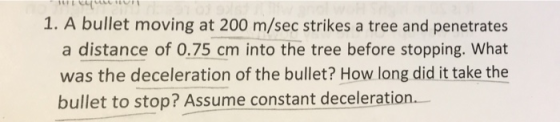 1. A bullet moving at 200 m/sec strikes a tree and penetrates a distance of 0.75 cm into the tree before stopping. What was the deceleration of the bullet? How long did it take the bullet to stop? Assume constant deceleration.