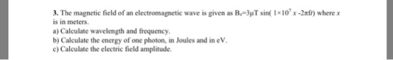 3. The magnetic field of an electromagnetic wave is given as B-3uT sin( 1x10 x -2xfi) where r is in meters. a) Calculate wavelength and frequency. b) Calculate the energy of one photon, in Joules and in eV c) Calculate the electric field amplitude.