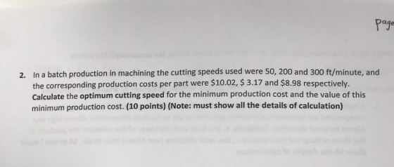 Page 2. In a batch production in machining the cutting speeds used were 50, 200 and 300 ft/minute, and the corresponding production costs per part were $10.02, $ 3.17 and $8.98 respectively. Calculate the optimum cutting speed for the minimum production cost and the value of this minimum production cost. (10 points) (Note: must show all the details of calculation)