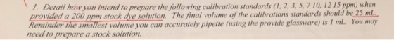 7 10, 12 15 ppm) when 1. Detail how you intend to prepare the following calibration standards (1, 2, 3, 5, provided a 200 ppm stock dve solution. Th Reminder the smallest volume you can accurately pipette (using the provide glassware) is 1 ml. You may need to prepare a stock solution e final volume of the calibrations standards should be 25 ml
