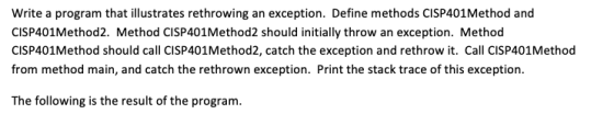 Write a program that illustrates rethrowing an exception. Define methods CISP401Method and CISP401Method2. Method CISP401Method2 should initially throw an exception. Method CISP401Method should call CISP401Method2, catch the exception and rethrow it. Call CISP401Method from method main, and catch the rethrown exception. Print the stack trace of this exception. The following is the result of the program.