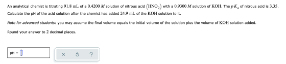 An analytical chemist is titrating 91.8 mL of a 0.4200 M solution of nitrous acid (HNO2) with a 0.9300 M solution of KOH. The