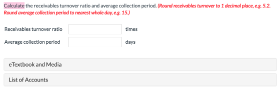 Calculate the receivables turnover ratio and average collection period. (Round receivables turnover to 1 decimal place, e.g.