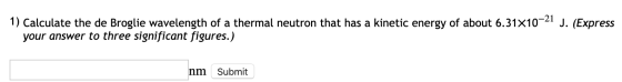 1) Calculate the de Broglie wavelength of a thermal neutron that has a kinetic energy of about 6.31X10-21 J. (Express your an