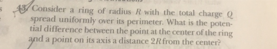 Consider a ring of radius R with the total charge Q spread uniformly over its perimeter. What is the poten- tial difference between the point at the center of the ring and a point on its axis a distance 2R from the center?