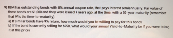9) IBM has outstanding bonds with 8% annual coupon rate, that pays interest semiannually. Par value of these bonds are $1,000 and they were issued 7 years ago, at the time, with a 30-year maturity (remember that N is the time-to-maturity). air similar bonds have 9% return, how much would you be willing to pay for this bond? b) If the bond is currently selling for $950, what would your annual Yield-to-Maturity be if you were to buy it at this price?