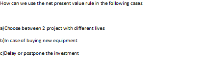 How can we use the net present value rule in the following cases a Choose between 2 project with different lives b)ln case of buying new equipment cDelay or postpone the inv estment
