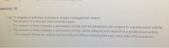 uestion 18 Lag in sequence activities process in project management means The product of a forward and backward pass The amo