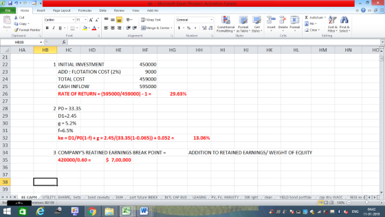 File Home nert Page Layout Formulas Data Review View dd-Ins Cut Σ AutoSum Calibri ー E ゴWrap Text General aCopy в 1 프 . Ej-., Δ. : rーー 逻锂函Merge & Center. $, % , 弼,8 Conditional Format eCell Insert Delete Format Paste Sort &Find & Format Painter Formatting as Table Styles2 Clear Clipboard Font Alignment Number Styles Cells Edting HB38 НА HB НС HD HE HF HG HI HJ HK HL HM HN 21 1 INITIAL INVESTMENT ADD : FLOTATION COST (296) TOTAL COST CASH INFLOW RATE OF RETURN (595000/459000)-1- 450000 9000 459000 595000 23 24 25 26 27 28 29 30 31 32 29.63% 2 PO 33.35 D1-2.45 g = 5.2% f-6.5% ke - D1/Po(1-f)g-2.45/(33.35(1-0.065))0.052- 13.06% ADDITION TO RETAINED EARNINGS/WEIGHT OF EQUITY 34 35 36 37 38 39 3 COMPANYS REATINED EARNINGS BREAK POINT 420000/0.60= $ 7,00,000 M port future INDEX INTL CAP BUD ING PV, FV, ANNUITY DIR stru WACCRESI ex d 福 130% 4HKE CAPM UTILITY, SH beta bond c cleanYIELD bond erences: BD109 04:42 11-01-2019