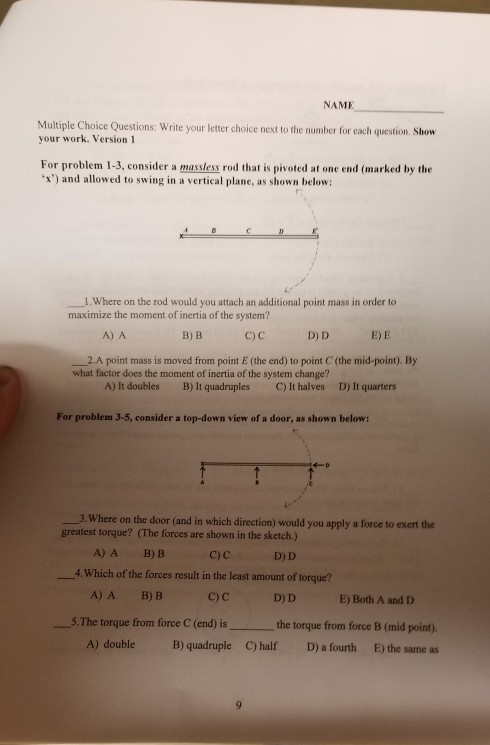NAME Multiple Choice Questions: Write your letter choice next to the number for each question. Show your work. Version 1 For problem 1-3, consider a massless rod that is pivoted at one end (marked by the x) and allowed to swing in a vertical plane, as shown below: 1.Where on the rod would you attach an additional point mass in order to maximize the moment of inertia of the system? с) с A) A B) B D) D E) E point mass is moved from point E (the end) to point C (the mid-point). By what factor does the moment of inertia of the system change? C) It halves A) It doubles B) It quadruples D) It quarters For problem 3-5, consider a top-down view of a door, as shown below: 3.Where on the door (and in which direction) would you apply a force to exert the greatest torque? (The forces are shown in the sketch.) A)A B) B C) C D) D 4. Which of the forces result in the least amount of torque? A)A B)B C) C D) D E) Both A and D 5.The torque from force C (end) is the torque from force B (mid point). A) doubleB) quadruple C) half D) a fourth E) the same as