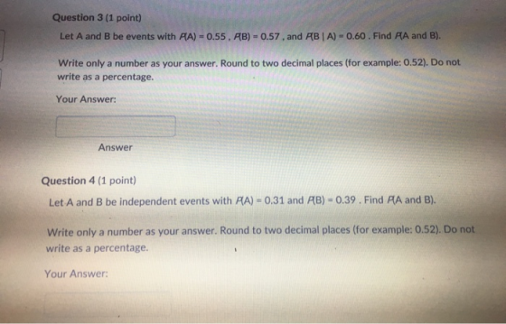 Question 3 (1 point) Let A and B be events with AA) = 0.55 , AB)-0.57 , and AB 1 A)-O.60 . Find AA and B). Write only a number as your answer. Round to two decimal places (for example: 0.52). Do not write as a percentage. Your Answer: Answer Question 4 (1 point) Let A and B be independent events with PA) 0.31 and AB) 0.39. Find RA and B). Write only a number as your answer. Round to two decimal places (for example: 0.52). Do not write as a percentage. Your Answer