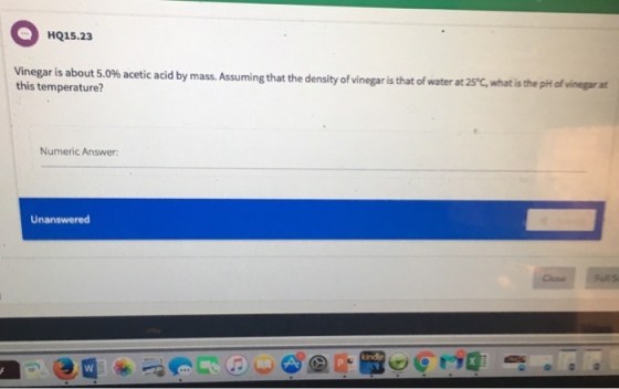 HQ15.23 Vinegar is about 5.0% acetic acid by mass. Assuming that the density of vinegaris that of water at 2s c what isthepHofvinegarat temperature? Numeric Answer: Unanswered