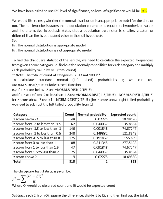 We have been asked to use 5% level of significance, so level of significance would be 0.05 We would like to test, whether the normal distribution is an appropriate model for the data or not. The null hypothesis states that a population parameter is equal to a hypothesized value, and the alternative hypothesis states that a population parameter is smaller, greater, or different than the hypothesized value in the null hypothesis Ho: The normal distribution is appropriate model Hi: The normal distribution is not appropriate model To find the chi-square statistic of the sample, we need to calculate the expected frequencies from given z score category i.e. find out the normal probabilities for each category and multiply each probability value by 813 (total count) **Note: The total of count of categories is 813 not 1000** To calculate standard norma (left tailed) probabilities z; we can use -NORM.S.DIST(z,cummulative) excel function e.g. for z score below -2 use NORM.S.DIST(-2,TRUE) and for z score from -2 to less than -1.5 use NORM.S.DIST(-1.5,TRUE)- NORM.S.DIST(-2,TRUE) for z score above 2 use 1- NORM.S.DIST(2,TRUE) [for z score above right tailed probability we need to subtract the left tailed probability from 1] Category z score below -2 z score from -2 to less than -1.5 z score from -1.5 to less than -1 z score from -1 to less than -0.5 z score from -0.5 to less than 0 z score from 0 to less than 1 z score from 1 to less than 1.5 z score from 1.5 to less than 2 z score above 2 Total Normal probabiltyExprected count 18.49586 35.8184 74.67247 121.8543 155.659 277.513;3 74.67247 35.8184 18.49586 813 Count 48 67 146 248 125 0.02275 0.044057 0.091848 0.14988.2 0.19146.2 0.34134!5 0.091848 0.044057 0.02275 1 47 25 19 813 The chi square test statistic is given by, (Oi - Ei)2 Where Oi would be observed count and Ei would be expected count Subtract each Ei from Oi, square the difference, divide it by Ei, and then find out the total
