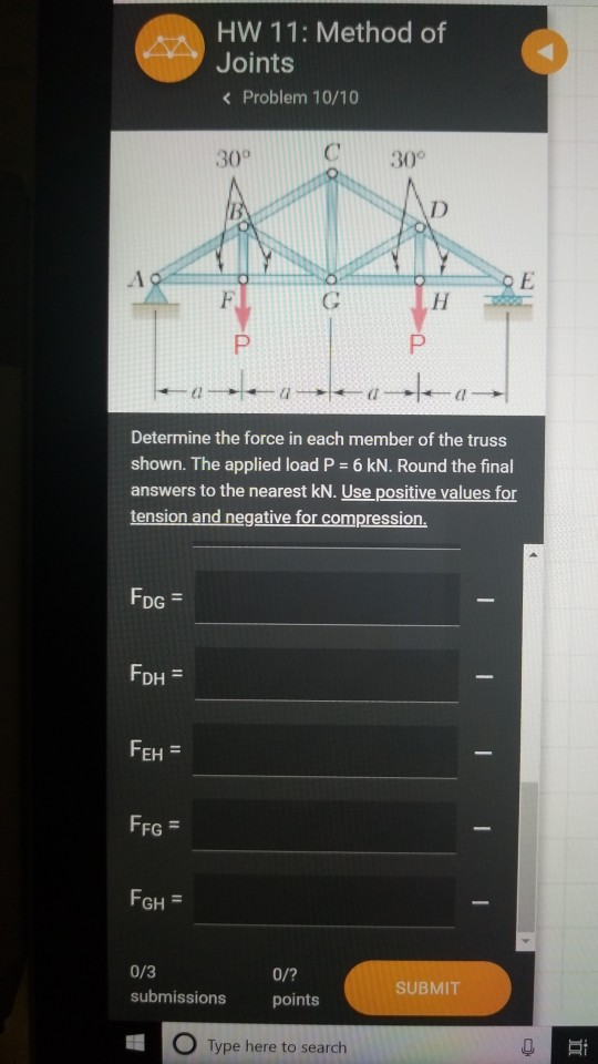 HW 11: Method of Joints Problem 10/10 30° C30° Determine the force in each member of the truss shown. The applied load P 6 kN. Round the final answers to the nearest kN. Use positive values for tension and negative for compression. DG = FD EH FFG GH = 0/3 0/? points submissions SUBMIT O Type here to search