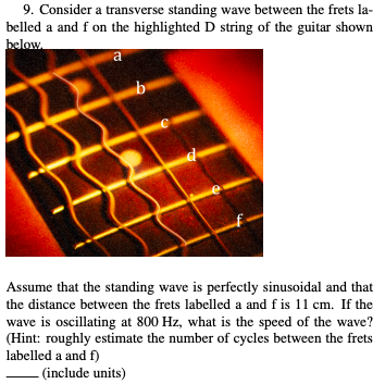 9. Consider a transverse standing wave between the frets la- belled a and f on the highlighted D string of the guitar shown f on the highlighted D striang Assume that the standing wave is perfectly sinusoidal and that the distance between the frets labelled a and f is 11 cm. If the wave is oscillating at 800 Hz, what is the speed of the wave? (Hint: roughly estimate the number of cycles between the frets labelled a and f) (include units)