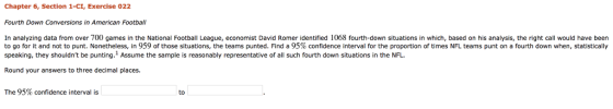 Chapter 6, Section 1-CI, Exercise 022 Fourth Down Conversions in American Football In analyzing data from over 700 games in the National Football League, economist David Romer identified 1068 fourth-down situations in which, based on his analysis, the right call would have been to go for it and not to punt. Nonetheless, in 959 of those situations, the teams punted. Find a 95% confidence interval for the proportion of times NFL teams punt on a fourth down when, statistically speaking, they shouldnt be punting. Assume the sample is reasonably representative of all such fourth down situations in the NFL. Round your answers to three decimal places. The 95% confidence interval is to