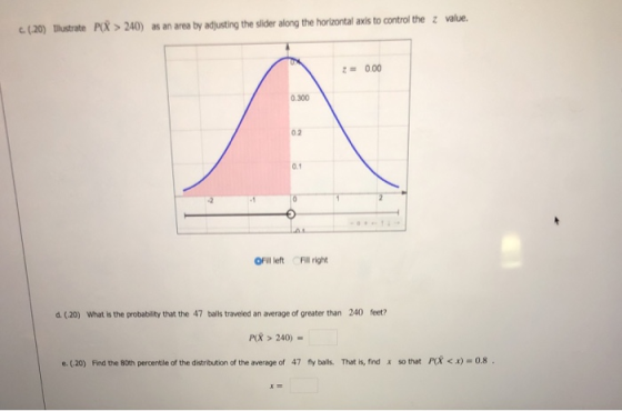 (20) ilustrate Po > 240) as an area by adjusting the slider along the horizontal axis to control the z value. z= 0.00 0.300 0.2 0.1 OFill left Fill right d. (.20) What is the probability that the 47 balls traveled an average of greater than 240 feet? P> 240)- e. (20) Find the 80th percentile of the distribution of the average of 47 fy balls. That is, find so that Pr < x) = 0.8 . x
