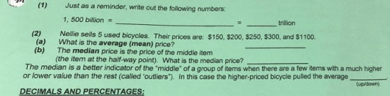 (1) Just as a reminder, write out the following numbers: 1, 500 billion on z trillion Nellie sells 5 used bicycles. Their prices are: $150, $200, $250, $300, and $1100. What is the average (mean) price? The median price is the price of the middle item (the item at the half-way point). What is the median price? (2) (a) (b) The median is a better indicator of the middle of a group of items when there are a few items with a much higher or lower value than the rest (called outliers). In this case the higher-priced bicycle pulled the average (up/down) DECIMALS AND PERCENTAGES:
