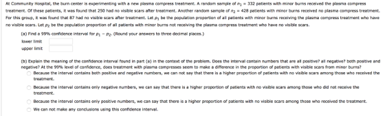 At Community Hospital, the burn center is experimenting with a new plasma compress treatment. A random sample of n1-332 patients with minor burns received the plasma compress treatment. Of these patients, it was found that 250 had no visible scars after treatment. Another random sample of n2 428 patients with minor burns received no plasma compress treatment. For this group, it was found that 87 had no visible scars after treatment. Let p1 be the population proportion of all patients with minor burns receiving the plasma compress treatment who have no visible scars. Let p2 be the population proportion of all patients with minor burns not receiving the plasma compress treatment who have no visible scars. (a) Find a 99% confidence interval forP1-P2. (Round your answers to three decimal places.) lower limit upper limit (b) Explain the meaning of the confidence interval found in part (a) in the context of the problem. Does the interval contain numbers that are all positive? all negative? both positive and negative? At the 99% evel of confidence, does treatment with plasma compresses seem to make a difference in the proportion of patients ith visible cars or no u s Because the interval contains both positive and negative numbers, we can not say that there is a higher proportion of patients with no visible scars among those who received the treatment. Because the interval contains only negative numbers, we can say that there is a higher proportion of patients with no visible scars among those who did not receive the treatment. Because the interval contains only positive numbers, we can say that there is a higher proportion of patients with no visible scars among those who received the treatment. We can not make any conclusions using this confidence interval