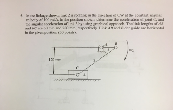 5. In the linkage shown, link 2 is rotating in the direction of CW at the constant angular velocity of 100 rad/s. In the posi