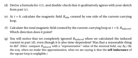 (d) Derive a formula for i(t), and double-check that it qualitatively agrees with your sketch (e) At t0, calculate the magnetic field Bside created by one side of the current-carrying (f) Calculate the total magnetic field created by the current-carrying loopat 0, Binduced. (g) You will notice that we completely ignored Binduced when we calculated the induced from part (c) loop. Which direction does it point? current in part (d), even though it is also time-dependent! Was that a reasonable thing to do? (Hint: compare Binduced with a representative value of the external field, say Bo) (By the way, when we make this approximation, what we are saying is that the self-inductance of the square loop is negligible.)