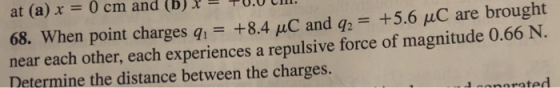 at (a)x-0 cm and (b)10.0 ill. 68. When point charges q+8.4 uC and q2 +5.6 uC are brought near each other, each experiences a repulsive force of magnitude 0.66 N Determine the distance between the charges. arated