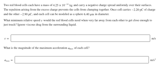 Two red blood cells each have a mass of 4.25 x 10-4 kg and carry a negative charge spread uniformly over their surfaces The repulsion arising from the excess charge prevents the cells from clumping together. Once cell carries -2.20 pC of charge and the other-2.90 pC, and each cell can be modeled as a sphere 6.40 um in diameter. What minimum relative speed v would the red blood cells need when very far away from each other to get close enough to just touch? Ignore viscous drag from the surrounding liquid m/s What is the magnitude of the maximum acceleration amax of each cell? max m/s2