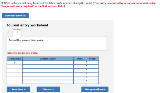 3. What is the journal entry to record the labor costs incurred during the year? (If no entry is required for a transaction/event, select No journal entry required in the first account field.) iew transaction list Journal entry worksheet Record the accrued labor costs. Note: Enter debits before credits. Transaction General Journal Debit Credit Record entry Clear entry View general journal