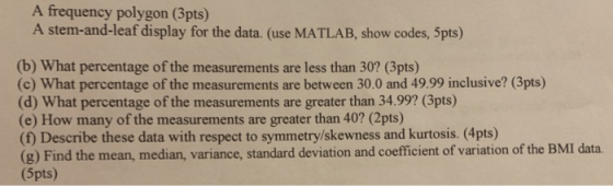 A frequency polygon (3pts) A stem-and-leaf display for the data. (use MATLAB, show codes, 5pts) (b) What percentage of the measurements are less than 30? (3pts) (c) What percentage of the measurements are between 30.0 and 49.99 inclusive? (3pts) (d) What percentage of the measurements are greater than 34.99? (3pts) (e) How many of the measurements are greater than 40? (2pts) (f) Describe these data with respect to symmetry/skewness and kurtosis. (4pts) (g) Find the mean, median, variance, standard deviation and coefficient of variation of the BMI data (5pts)